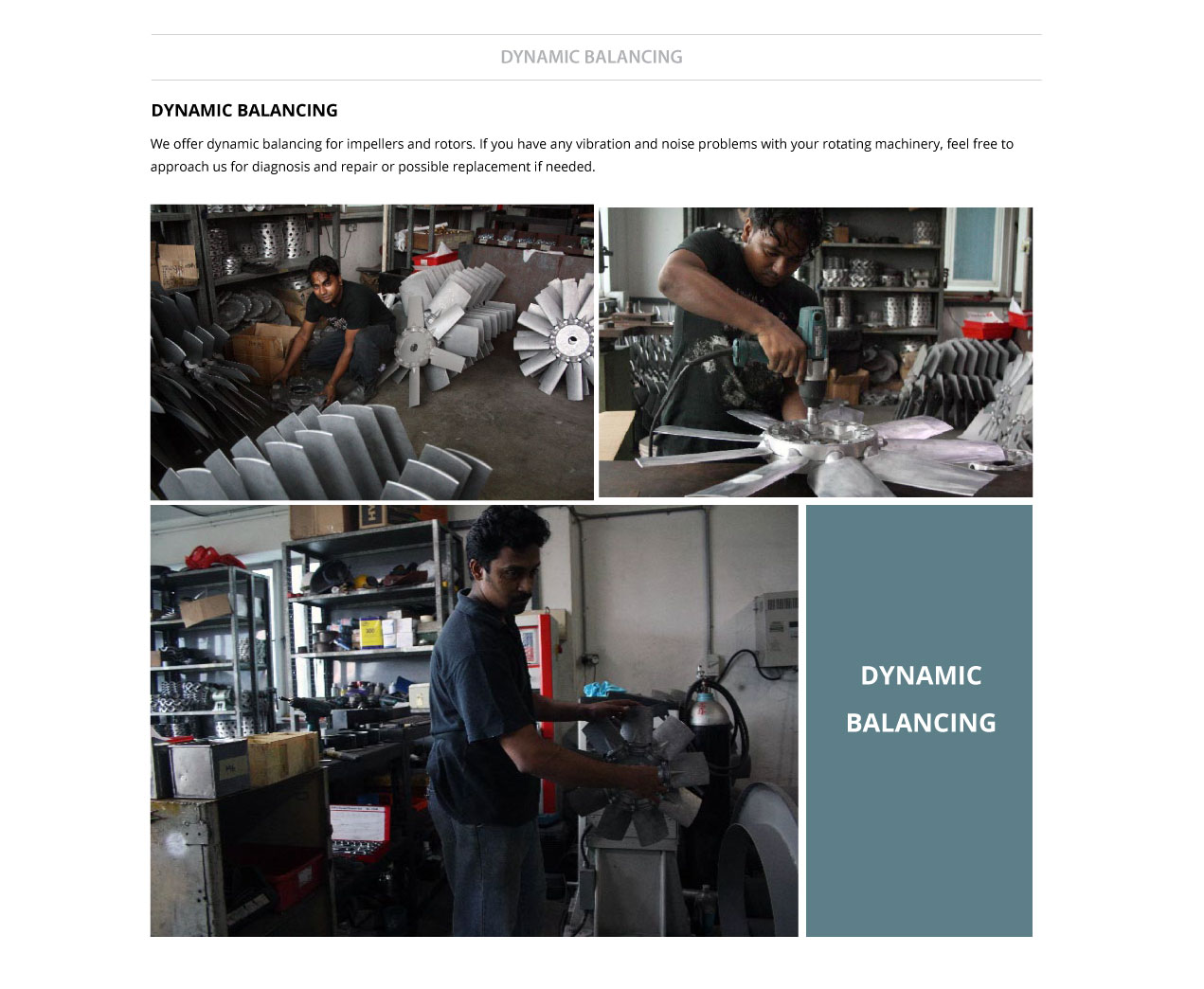 we offer dynamic balancing for impellers and rotors. If you have any vibration and noise problems with your rotating machinery, feel free to approach us for diagnosis and repair or possible replacement if needed